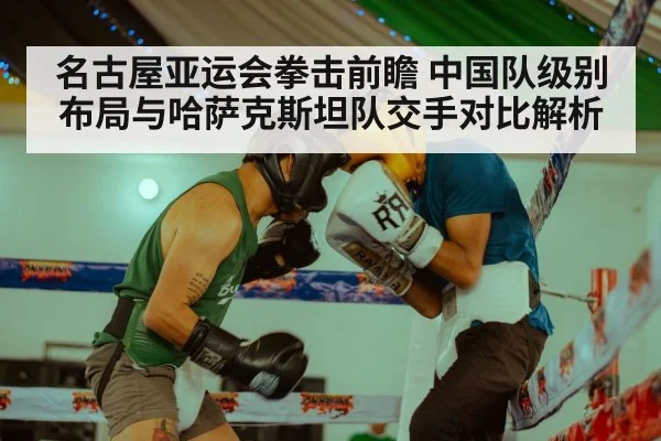 名古屋亚运会拳击前瞻 中国队级别布局与哈萨克斯坦队交手对比解析